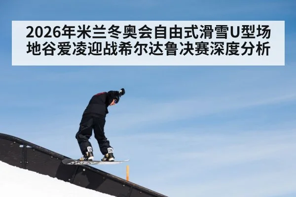 2026年米兰冬奥会自由式滑雪U型场地谷爱凌迎战希尔达鲁决赛深度分析