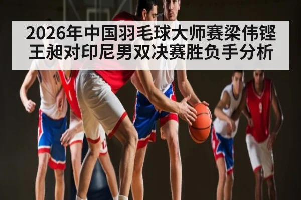 2026年中国羽毛球大师赛梁伟铿王昶对印尼男双决赛胜负手分析
